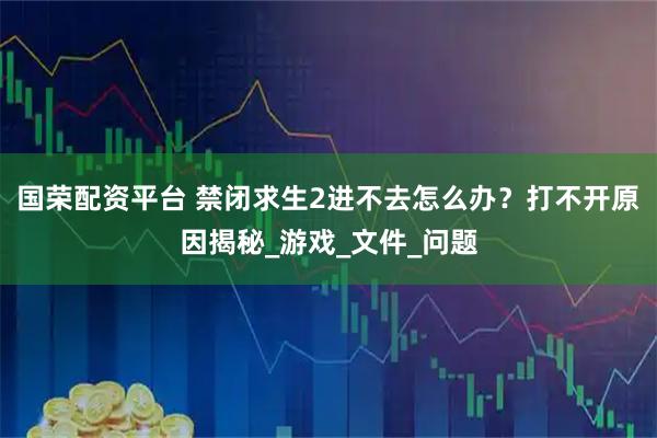 国荣配资平台 禁闭求生2进不去怎么办？打不开原因揭秘_游戏_文件_问题
