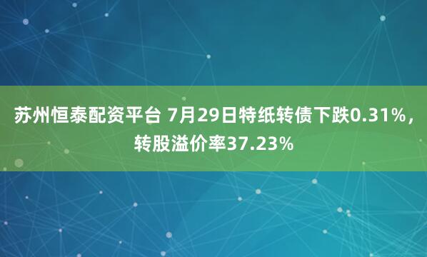 苏州恒泰配资平台 7月29日特纸转债下跌0.31%，转股溢价率37.23%