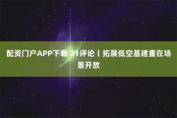 配资门户APP下载 21评论丨拓展低空基建重在场景开放