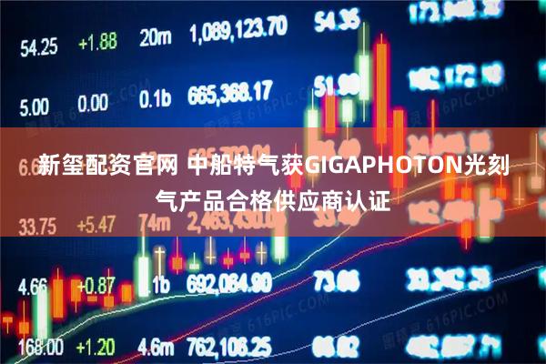 新玺配资官网 中船特气获GIGAPHOTON光刻气产品合格供应商认证