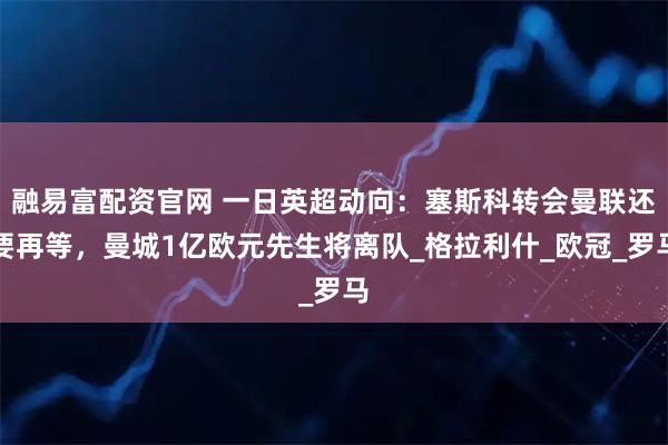 融易富配资官网 一日英超动向：塞斯科转会曼联还要再等，曼城1亿欧元先生将离队_格拉利什_欧冠_罗马