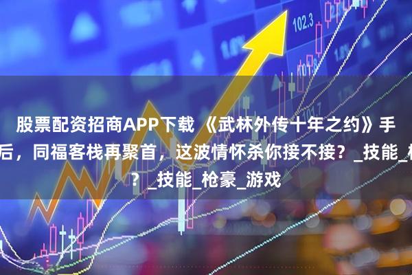 股票配资招商APP下载 《武林外传十年之约》手游：十年后，同福客栈再聚首，这波情怀杀你接不接？_技能_枪豪_游戏