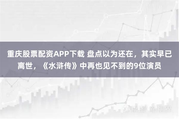 重庆股票配资APP下载 盘点以为还在，其实早已离世，《水浒传》中再也见不到的9位演员