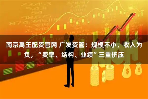 南京禹王配资官网 广发资管：规模不小，收入为负，“费率、结构、业绩”三重挤压