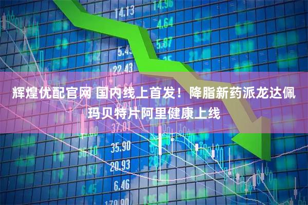 辉煌优配官网 国内线上首发！降脂新药派龙达佩玛贝特片阿里健康上线