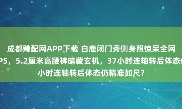 成都赚配网APP下载 白鹿闭门秀侧身照惊呆全网！腰线细过PS，5.2厘米高腰裤暗藏玄机，37小时连轴转后体态仍精准如尺？