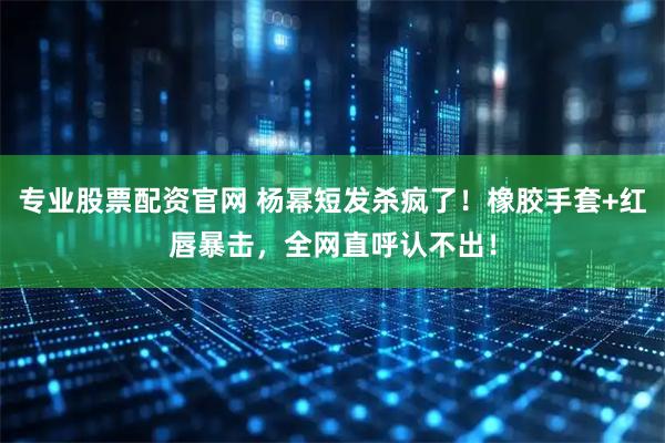 专业股票配资官网 杨幂短发杀疯了！橡胶手套+红唇暴击，全网直呼认不出！